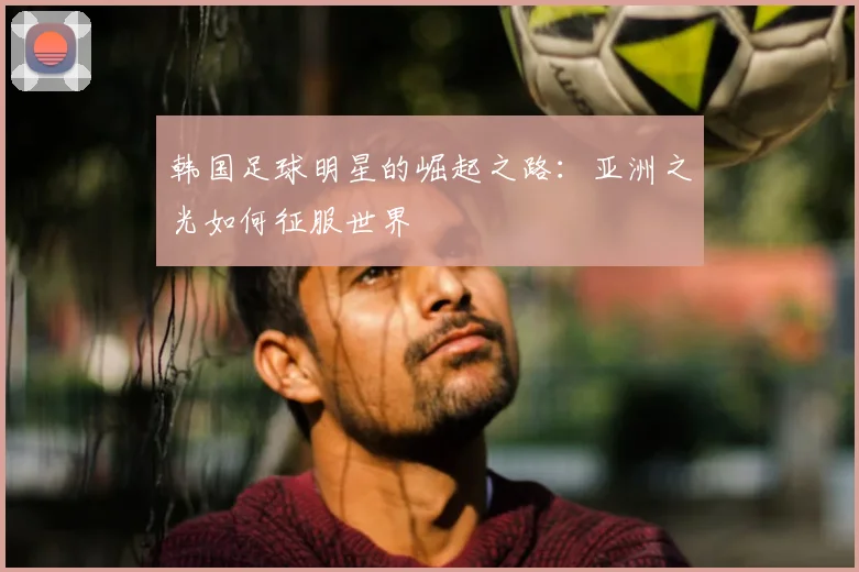 韩国足球明星的崛起之路：亚洲之光如何征服世界