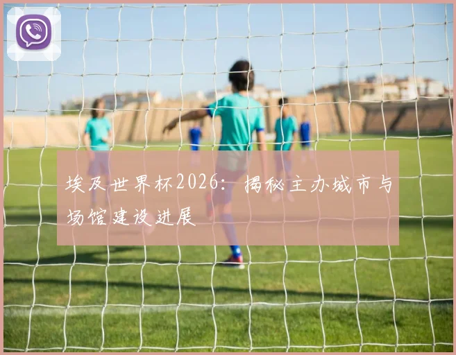 埃及世界杯2026：揭秘主办城市与场馆建设进展