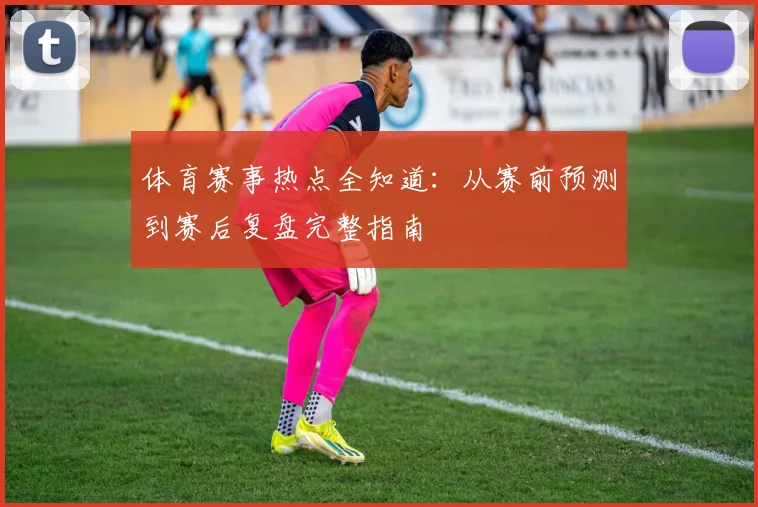 体育赛事热点全知道:从赛前预测到赛后复盘完整指南
